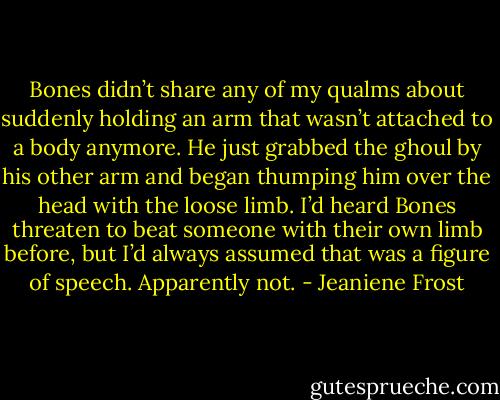 Bones didn’t share any of my qualms about suddenly holding an arm that wasn’t attached to a body anymore. He just grabbed the ghoul by his other arm and began thumping him over the head with the loose limb. I’d heard Bones threaten to beat someone with their own limb before, but I’d always assumed that was a figure of speech. Apparently not. - Jeaniene Frost