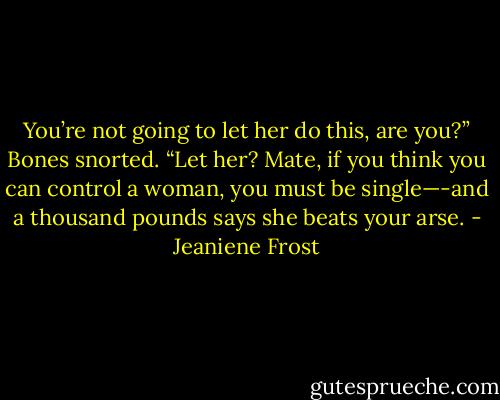 You’re not going to let her do this, are you?” Bones snorted. “Let her? Mate, if you think you can control a woman, you must be single—-and a thousand pounds says she beats your arse. - Jeaniene Frost
