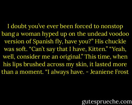 I doubt you’ve ever been forced to nonstop bang a woman hyped up on the undead voodoo version of Spanish fly, have you?”<br />His chuckle was soft. “Can’t say that I have, Kitten.”<br />“Yeah, well, consider me an original.”<br />This time, when his lips brushed across my skin, it lasted more than a moment.<br />“I always have. - Jeaniene Frost