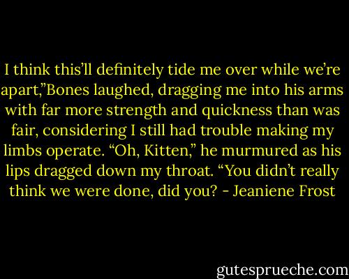 I think this’ll definitely tide me over while we’re apart,”Bones laughed, dragging me into his arms with far more strength and quickness than was fair, considering I still had trouble making my limbs operate.<br />“Oh, Kitten,” he murmured as his lips dragged down my throat. “You didn’t really think we were done, did you? - Jeaniene Frost