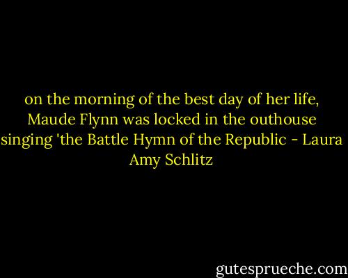 on the morning of the best day of her life, Maude Flynn was locked in the outhouse singing 'the Battle Hymn of the Republic - Laura Amy Schlitz