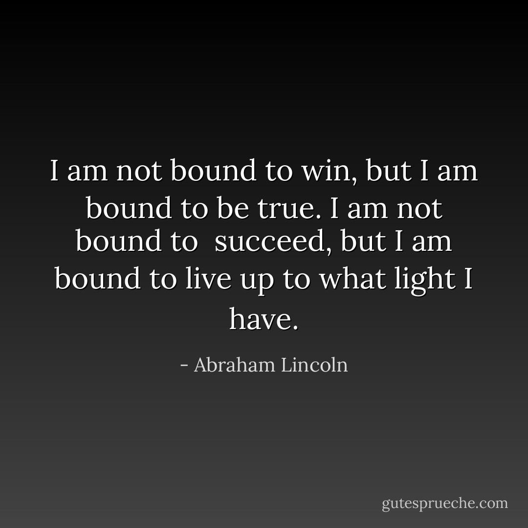I am not bound to win, but I am bound to be true. I am not bound to <br />succeed, but I am bound to live up to what light I have. - Abraham Lincoln