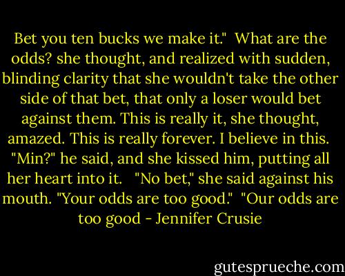 Bet you ten bucks we make it."<br /><br />What are the odds? she thought, and realized with sudden, blinding clarity that she wouldn't take the other side of that bet, that only a loser would bet against them. This is really it, she thought, amazed. This is really forever. I believe in this.<br /><br />"Min?" he said, and she kissed him, putting all her heart into it. <br /><br />"No bet," she said against his mouth. "Your odds are too good."<br /><br />"Our odds are too good - Jennifer Crusie