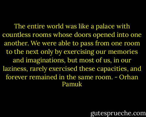 The entire world was like a palace with countless rooms whose doors opened into one another. We were able to pass from one room to the next only by exercising our memories and imaginations, but most of us, in our laziness, rarely exercised these capacities, and forever remained in the same room. - Orhan Pamuk