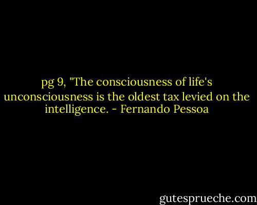 pg 9, "The consciousness of life's unconsciousness is the oldest tax levied on the intelligence. - Fernando Pessoa