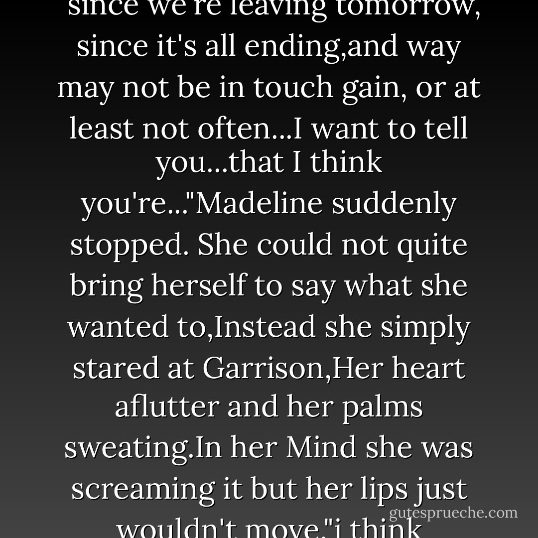 And Garrison..."<br />"Yeah, Maddie?"<br />"Well," Madeline said with cheeks red as a beet, "since we're leaving tomorrow, since it's all ending,and way may not be in touch gain, or at least not often...I want to tell you...that I think you're..."Madeline suddenly stopped. She could not quite bring herself to say what she wanted to,Instead she simply stared at Garrison,Her heart aflutter and her palms sweating.In her Mind she was screaming it but her lips just wouldn't move."i think you're...too..." Garrison said with a wink. - Gitty Daneshvari