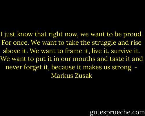 I just know that right now, we want to be proud. For once. We want to take the struggle and rise above it. We want to frame it, live it, survive it. We want to put it in our mouths and taste it and never forget it, because it makes us strong. - Markus Zusak