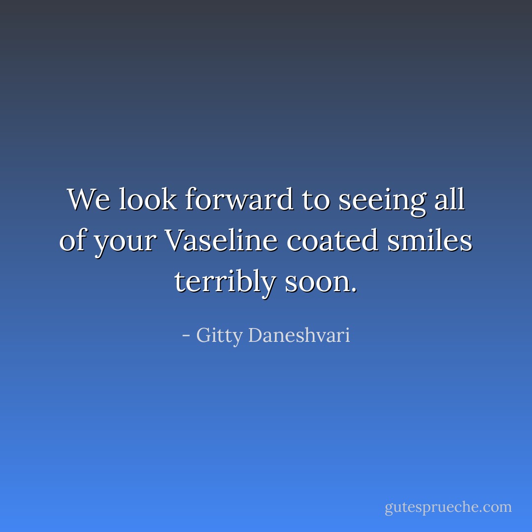 We look forward to seeing all of your Vaseline coated smiles terribly soon. - Gitty Daneshvari