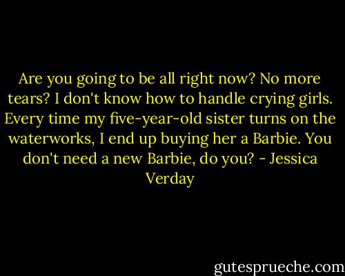 Are you going to be all right now? No more tears? I don't know how to handle crying girls. Every time my five-year-old sister turns on the waterworks, I end up buying her a Barbie. You don't need a new Barbie, do you? - Jessica Verday