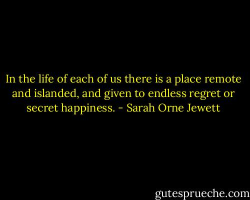 In the life of each of us there is a place remote and islanded, and given to endless regret or secret happiness. - Sarah Orne Jewett