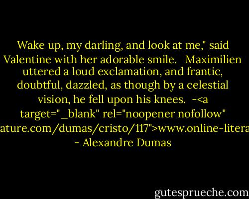 Wake up, my darling, and look at me," said Valentine with her adorable smile. <br /> Maximilien uttered a loud exclamation, and frantic, doubtful, dazzled, as though by a celestial vision, he fell upon his knees.<br /><br />-<a target="_blank" rel="noopener nofollow" href="http://www.online-literature.com/dumas/cristo/117">www.online-literature.com/dumas/crist...</a> - Alexandre Dumas