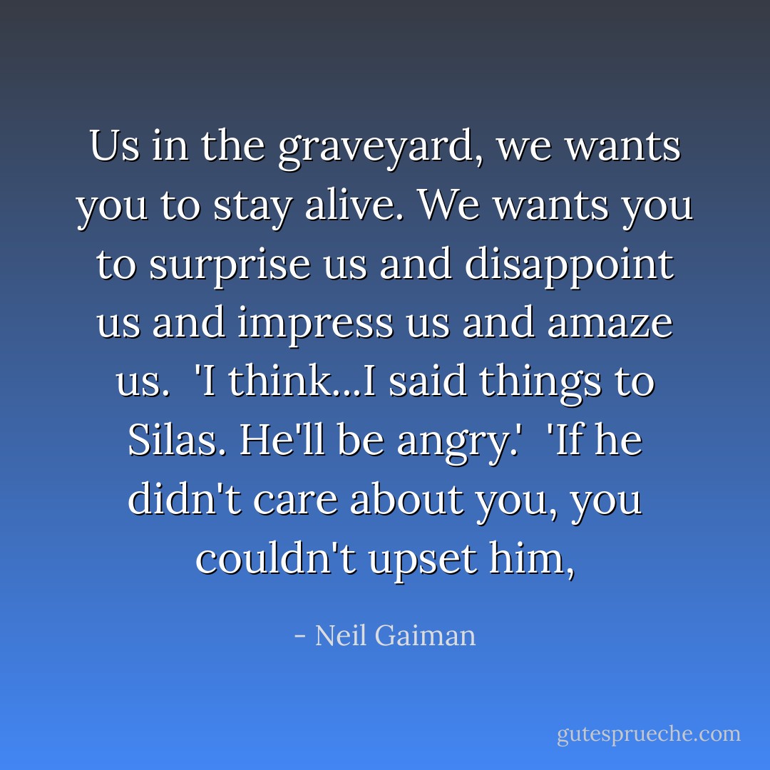 Us in the graveyard, we wants you to stay alive. We wants you to surprise us and disappoint us and impress us and amaze us.<br /><br />'I think...I said things to Silas. He'll be angry.'<br /><br />'If he didn't care about you, you couldn't upset him, - Neil Gaiman