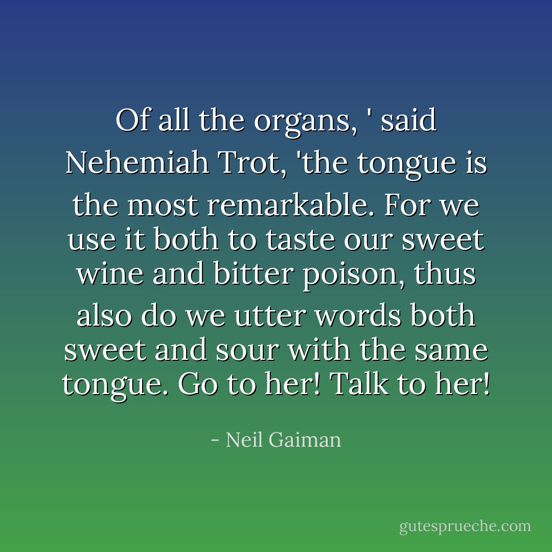 Of all the organs, ' said Nehemiah Trot, 'the tongue is the most remarkable. For we use it both to taste our sweet wine and bitter poison, thus also do we utter words both sweet and sour with the same tongue. Go to her! Talk to her! - Neil Gaiman