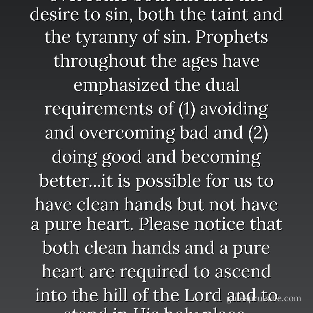 Our spiritual purpose is to overcome both sin and the desire to sin, both the taint and the tyranny of sin. Prophets throughout the ages have emphasized the dual requirements of (1) avoiding and overcoming bad and (2) doing good and becoming better...it is possible for us to have clean hands but not have a pure heart. Please notice that both clean hands and a pure heart are required to ascend into the hill of the Lord and to stand in His holy place. - David A. Bednar