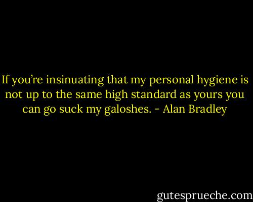 If you’re insinuating that my personal hygiene is not up to the same high standard as yours you can go suck my galoshes. - Alan Bradley