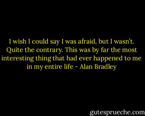 I wish I could say I was afraid, but I wasn’t. Quite the contrary. This was by far the most interesting thing that had ever happened to me in my entire life - Alan Bradley