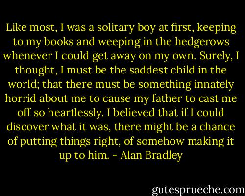 Like most, I was a solitary boy at first, keeping to my books and weeping in the hedgerows whenever I could get away on my own. Surely, I thought, I must be the saddest child in the world; that there must be something innately horrid about me to cause my father to cast me off so heartlessly. I believed that if I could discover what it was, there might be a chance of putting things right, of somehow making it up to him. - Alan Bradley