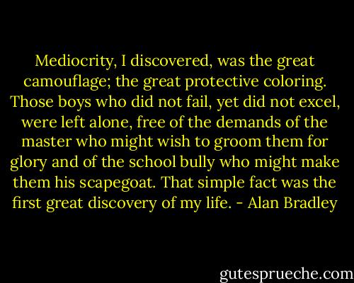 Mediocrity, I discovered, was the great camouflage; the great protective coloring. Those boys who did not fail, yet did not excel, were left alone, free of the demands of the master who might wish to groom them for glory and of the school bully who might make them his scapegoat. That simple fact was the first great discovery of my life. - Alan Bradley