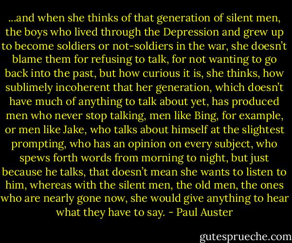 ...and when she thinks of that generation of silent men, the boys who lived through the Depression and grew up to become soldiers or not-soldiers in the war, she doesn’t blame them for refusing to talk, for not wanting to go back into the past, but how curious it is, she thinks, how sublimely incoherent that her generation, which doesn’t have much of anything to talk about yet, has produced men who never stop talking, men like Bing, for example, or men like Jake, who talks about himself at the slightest prompting, who has an opinion on every subject, who spews forth words from morning to night, but just because he talks, that doesn’t mean she wants to listen to him, whereas with the silent men, the old men, the ones who are nearly gone now, she would give anything to hear what they have to say. - Paul Auster