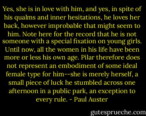 Yes, she is in love with him, and yes, in spite of his qualms and inner hesitations, he loves her back, however improbable that might seem to him. Note here for the record that he is not someone with a special fixation on young girls. Until now, all the women in his life have been more or less his own age. Pilar therefore does not represent an embodiment of some ideal female type for him--she is merely herself, a small piece of luck he stumbled across one afternoon in a public park, an exception to every rule. - Paul Auster