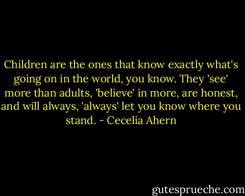 Children are the ones that know exactly what's going on in the world, you know. They 'see' more than adults, 'believe' in more, are honest, and will always, 'always' let you know where you stand. - Cecelia Ahern