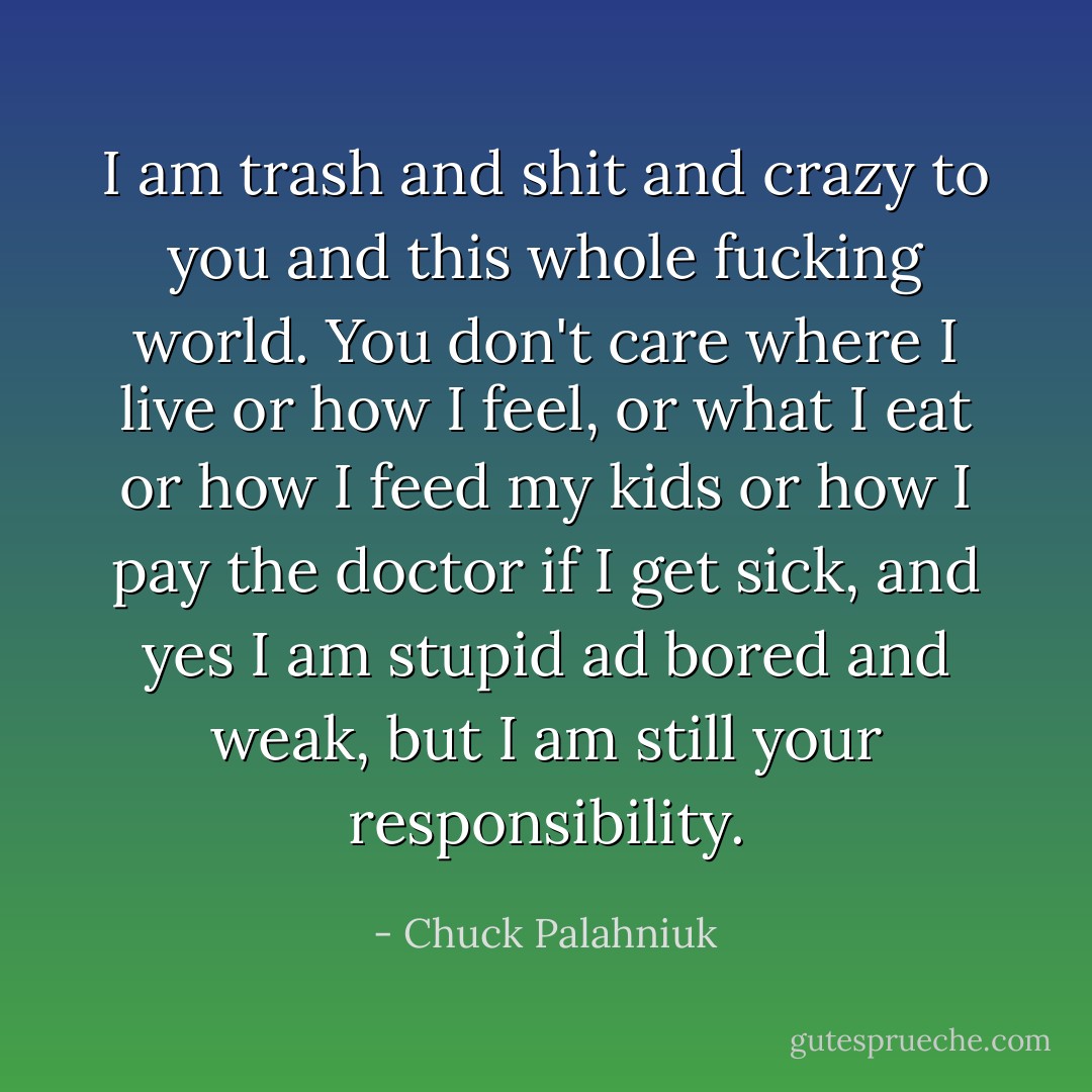 I am trash and shit and crazy to you and this whole fucking world. You don't care where I live or how I feel, or what I eat or how I feed my kids or how I pay the doctor if I get sick, and yes I am stupid ad bored and weak, but I am still your responsibility. - Chuck Palahniuk