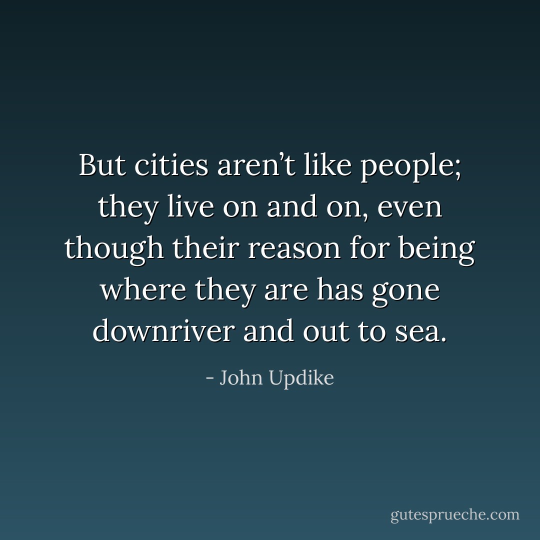 But cities aren’t like people; they live on and on, even though their reason for being where they are has gone downriver and out to sea. - John Updike