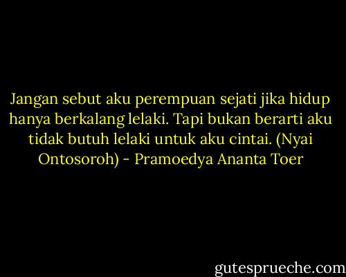 Jangan sebut aku perempuan sejati jika hidup hanya berkalang lelaki. Tapi bukan berarti aku tidak butuh lelaki untuk aku cintai. (Nyai Ontosoroh) - Pramoedya Ananta Toer