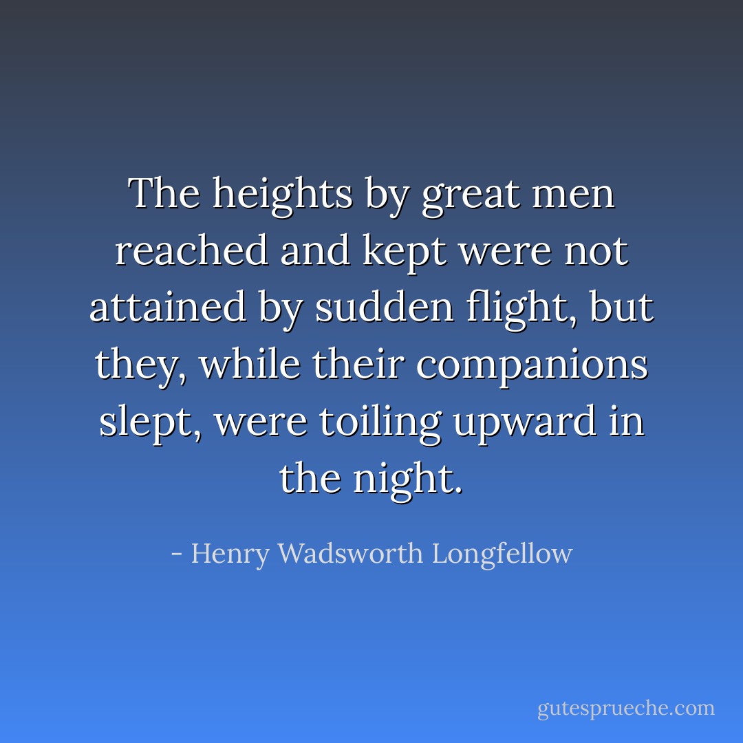The heights by great men reached and kept were not attained by sudden flight,<br />but they, while their companions slept,<br />were toiling upward in the night. - Henry Wadsworth Longfellow