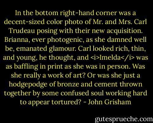 In the bottom right-hand corner was a decent-sized color photo of Mr. and Mrs. Carl Trudeau posing with their new acquisition. Brianna, ever photogenic, as she damned well be, emanated glamour. Carl looked rich, thin, and young, he thought, and <i>Imelda</i> was as baffling in print as she was in person. Was she really a work of art? Or was she just a hodgepodge of bronze and cement thrown together by some confused soul working hard to appear tortured? - John Grisham