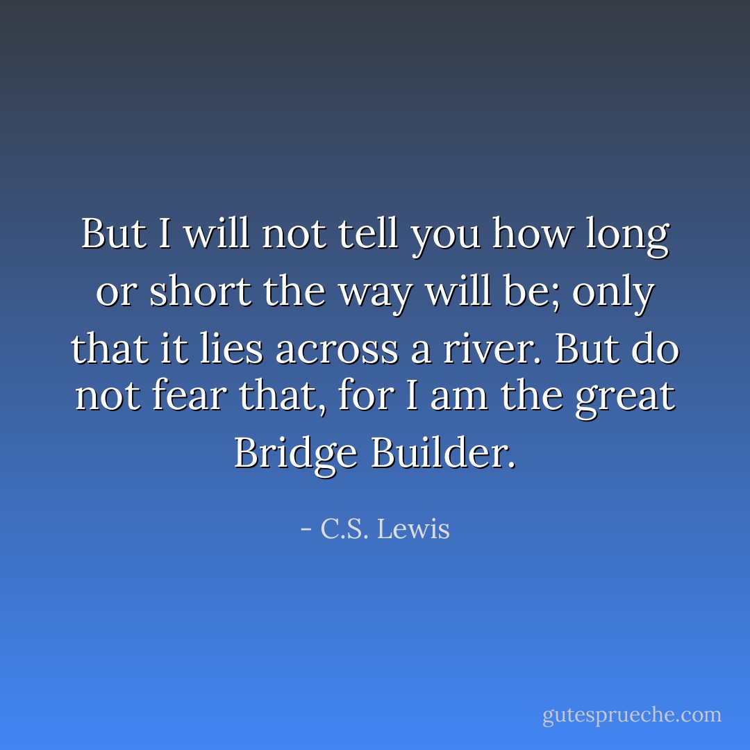 But I will not tell you how long or short the way will be; only that it lies across a river. But do not fear that, for I am the great Bridge Builder. - C.S. Lewis