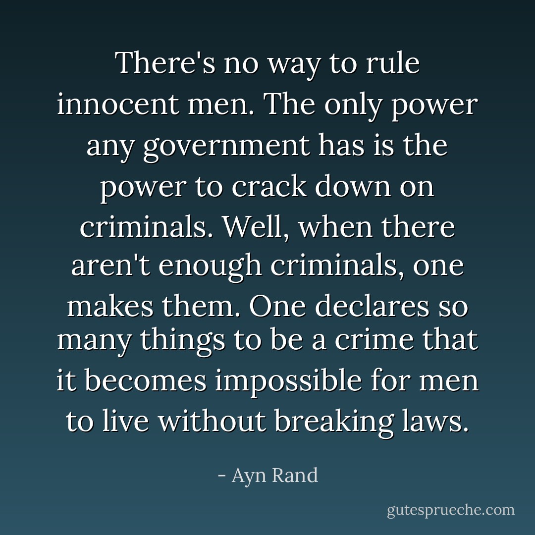 There's no way to rule innocent men. The only power any government has is the power to crack down on criminals. Well, when there aren't enough criminals, one makes them. One declares so many things to be a crime that it becomes impossible for men to live without breaking laws. - Ayn Rand