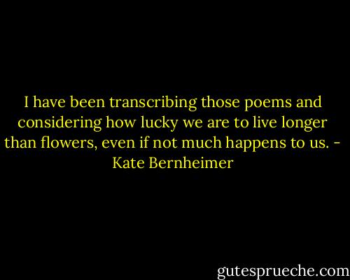 I have been transcribing those poems and considering how lucky we are to live longer than flowers, even if not much happens to us. - Kate Bernheimer