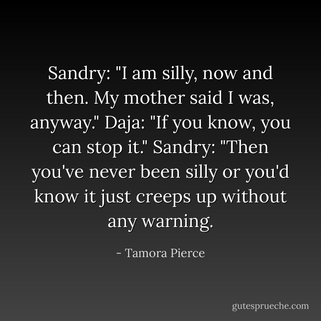 Sandry: "I am silly, now and then. My mother said I was, anyway."<br />Daja: "If you know, you can stop it."<br />Sandry: "Then you've never been silly or you'd know it just creeps up without any warning. - Tamora Pierce