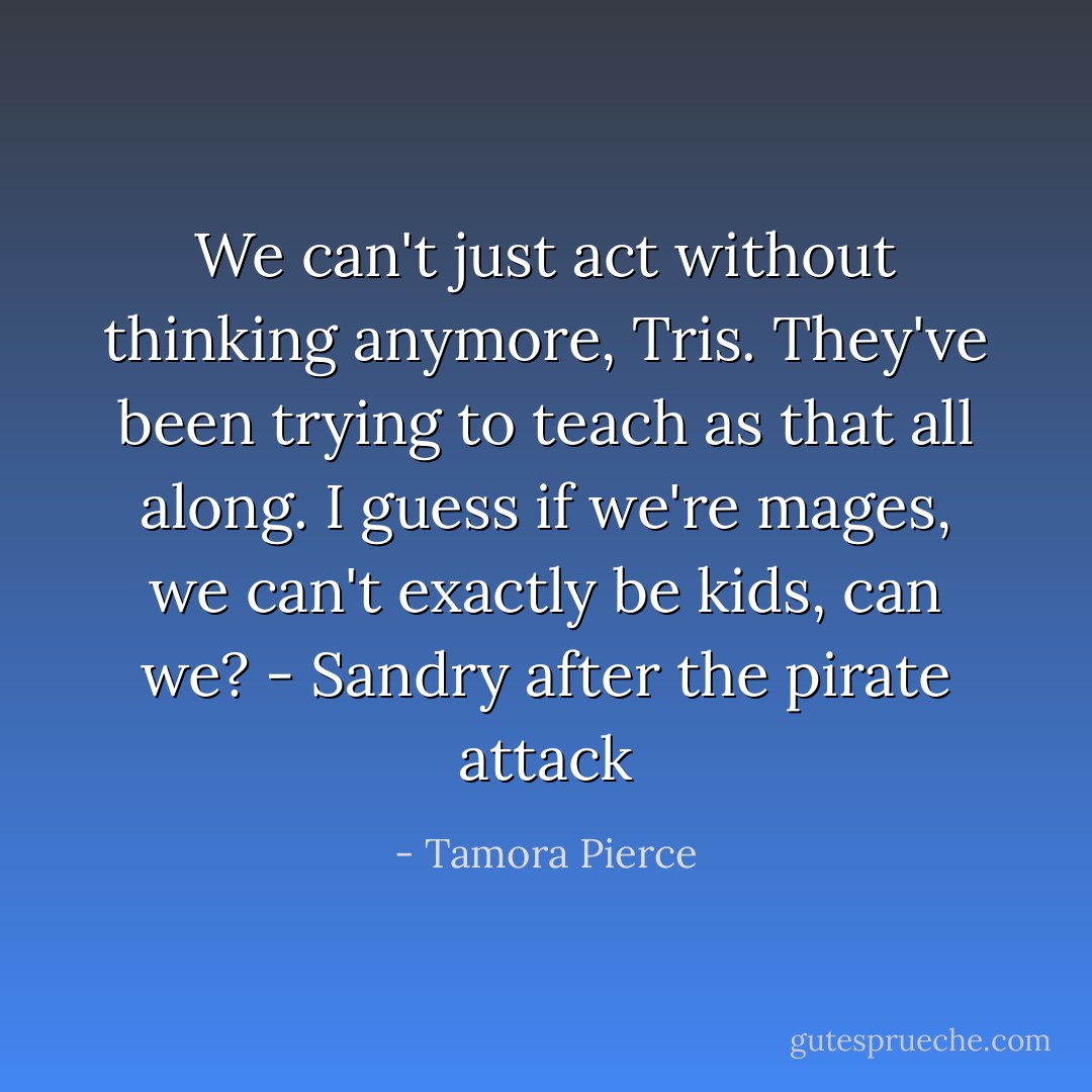 We can't just act without thinking anymore, Tris. They've been trying to teach as that all along. I guess if we're mages, we can't exactly be kids, can we?<br />- Sandry after the pirate attack - Tamora Pierce