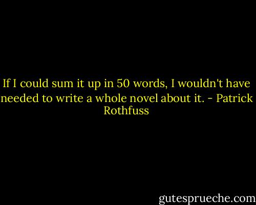 If I could sum it up in 50 words, I wouldn't have needed to write a whole novel about it. - Patrick Rothfuss