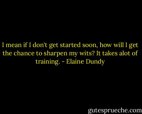 I mean if I don't get started soon, how will I get the chance to sharpen my wits? It takes alot of training. - Elaine Dundy