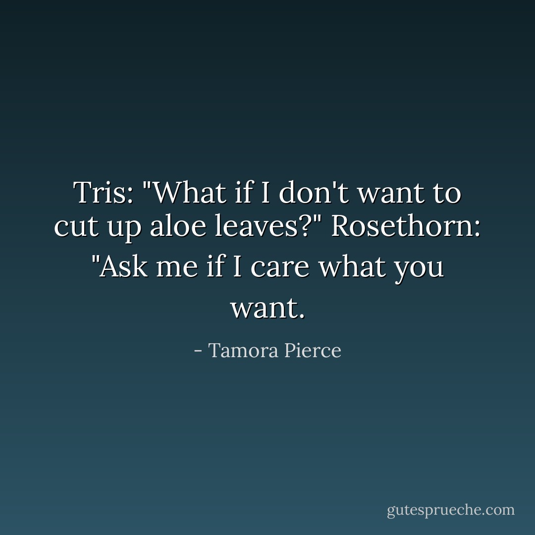 Tris: "What if I don't want to cut up aloe leaves?"<br />Rosethorn: "Ask me if I <i>care</i> what you want. - Tamora Pierce