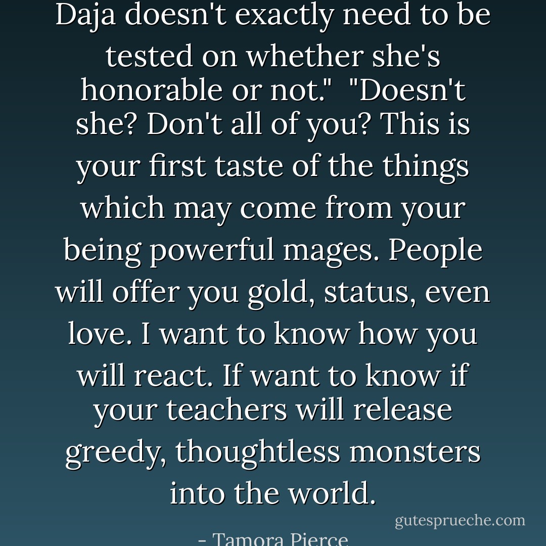 Daja doesn't exactly need to be tested on whether she's honorable or not." <br />"Doesn't she? Don't all of you? This is your first taste of the things which may come from your being powerful mages. People will offer you gold, status, even love. I want to know how you will react. If want to know if your teachers will release greedy, thoughtless monsters into the world. - Tamora Pierce