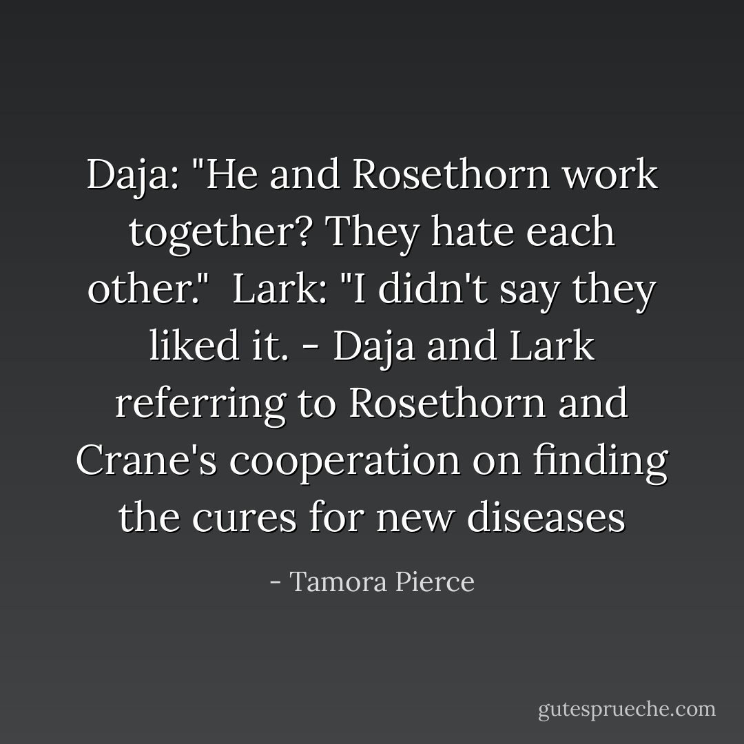 Daja: "He and Rosethorn work together? They hate each other." <br />Lark: "I didn't say they liked it.<br />- Daja and Lark referring to Rosethorn and Crane's cooperation on finding the cures for new diseases - Tamora Pierce