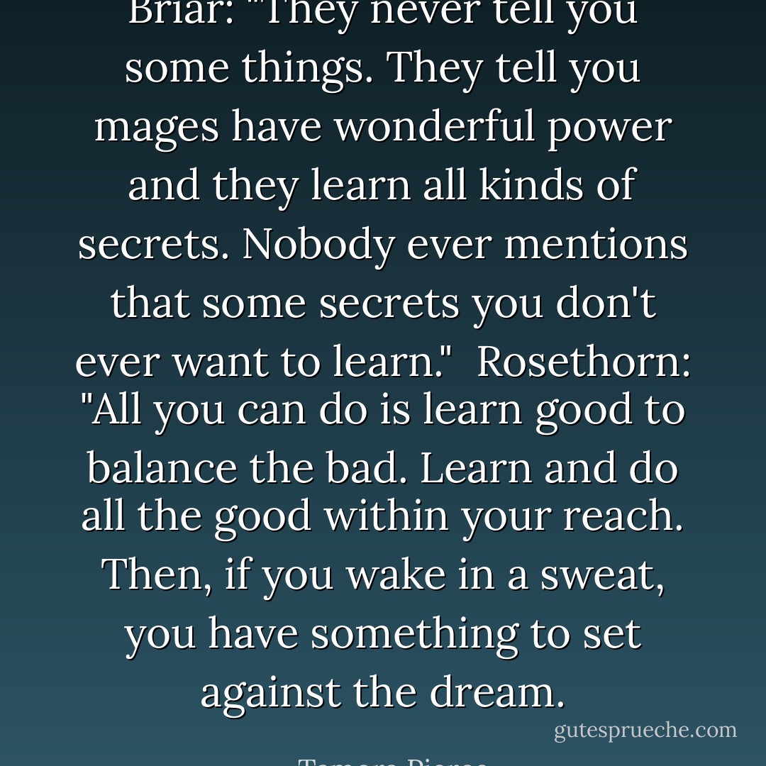 Briar: "They never tell you some things. They tell you mages have wonderful power and they learn all kinds of secrets. Nobody ever mentions that some secrets you don't ever want to learn." <br />Rosethorn: "All you can do is learn good to balance the bad. Learn and do all the good within your reach. Then, if you wake in a sweat, you have something to set against the dream. - Tamora Pierce