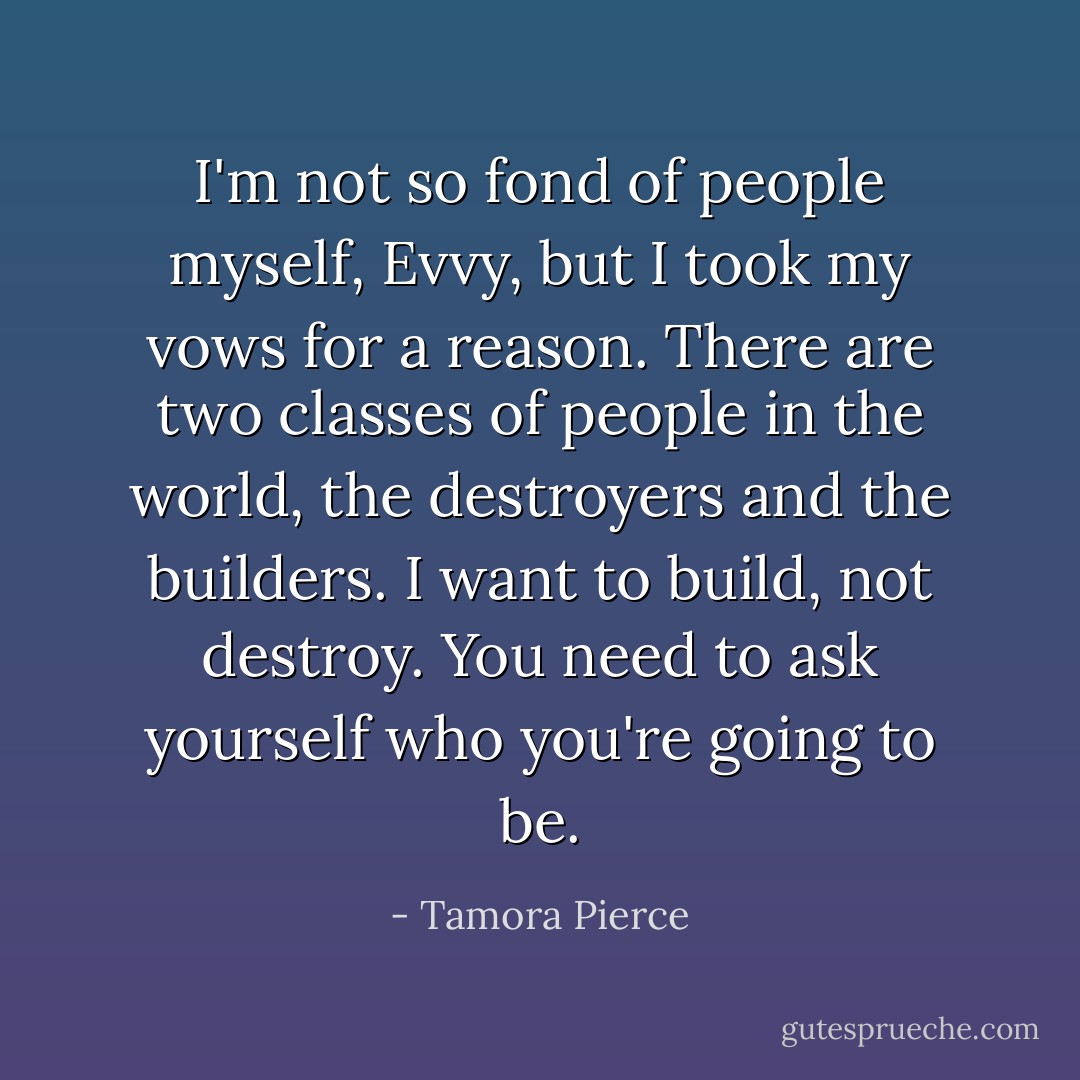 I'm not so fond of people myself, Evvy, but I took my vows for a reason. There are two classes of people in the world, the destroyers and the builders. I want to build, not destroy. You need to ask yourself who you're going to be. - Tamora Pierce