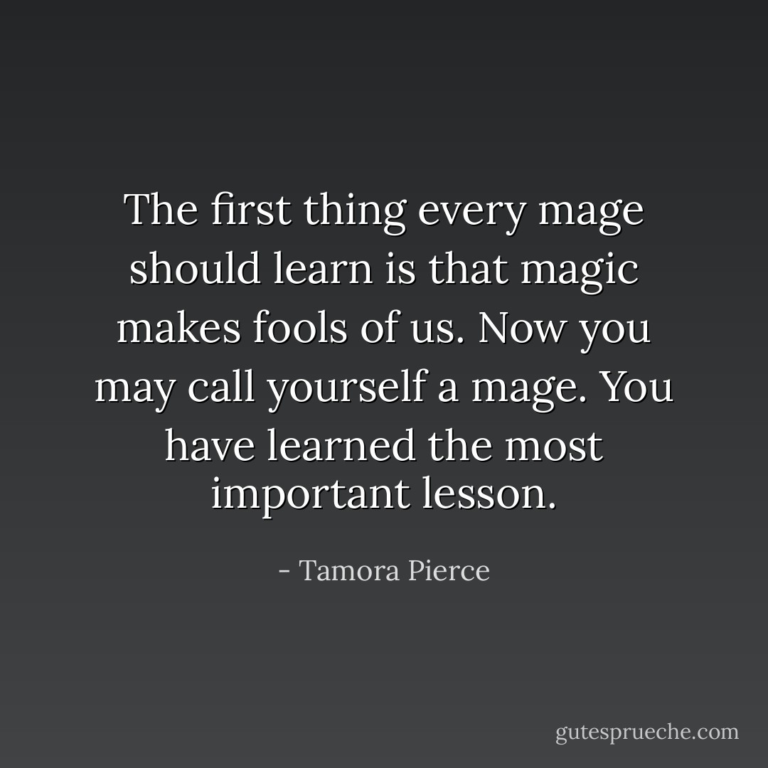 The first thing every mage should learn is that magic makes fools of us. Now you may call yourself a mage. You have learned the most important lesson. - Tamora Pierce