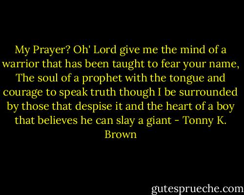 My Prayer? Oh' Lord give me the mind of a warrior that has been taught to fear your name, The soul of a prophet with the tongue and courage to speak truth though I be surrounded by those that despise it and the heart of a boy that believes he can slay a giant - Tonny K. Brown