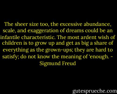The sheer size too, the excessive abundance, scale, and exaggeration of dreams could be an infantile characteristic. The most ardent wish of children is to grow up and get as big a share of everything as the grown-ups; they are hard to satisfy; do not know the meaning of ‘enough. - Sigmund Freud
