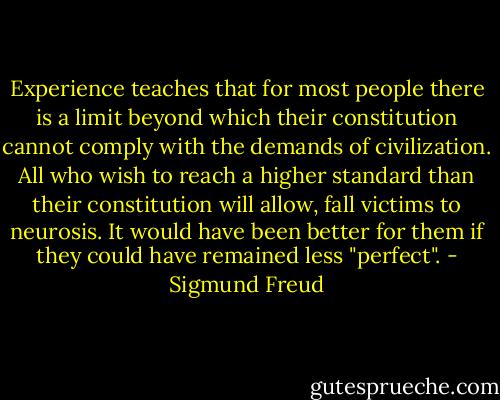 Experience teaches that for most people there is a limit beyond which their constitution cannot comply with the demands of civilization. All who wish to reach a higher standard than their constitution will allow, fall victims to neurosis. It would have been better for them if they could have remained less "perfect". - Sigmund Freud