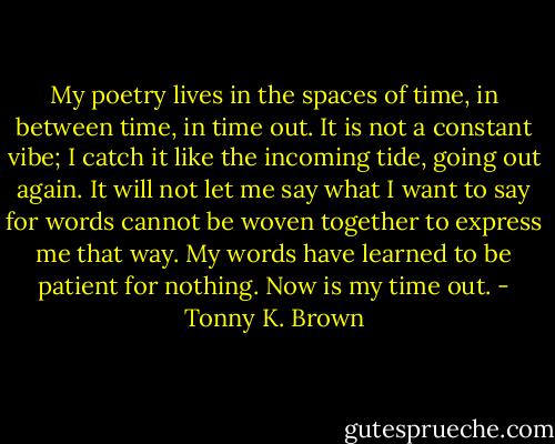 My poetry lives in the spaces of time, in between time, in time out. It is not a constant vibe; I catch it like the incoming tide, going out again. It will not let me say what I want to say for words cannot be woven together to express me that way. My words have learned to be patient for nothing. Now is my time out. - Tonny K. Brown