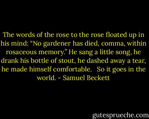The words of the rose to the rose floated up in his mind: “No gardener has died, comma, within rosaceous memory.” He sang a little song, he drank his bottle of stout, he dashed away a tear, he made himself comfortable. <br /><br />So it goes in the world. - Samuel Beckett