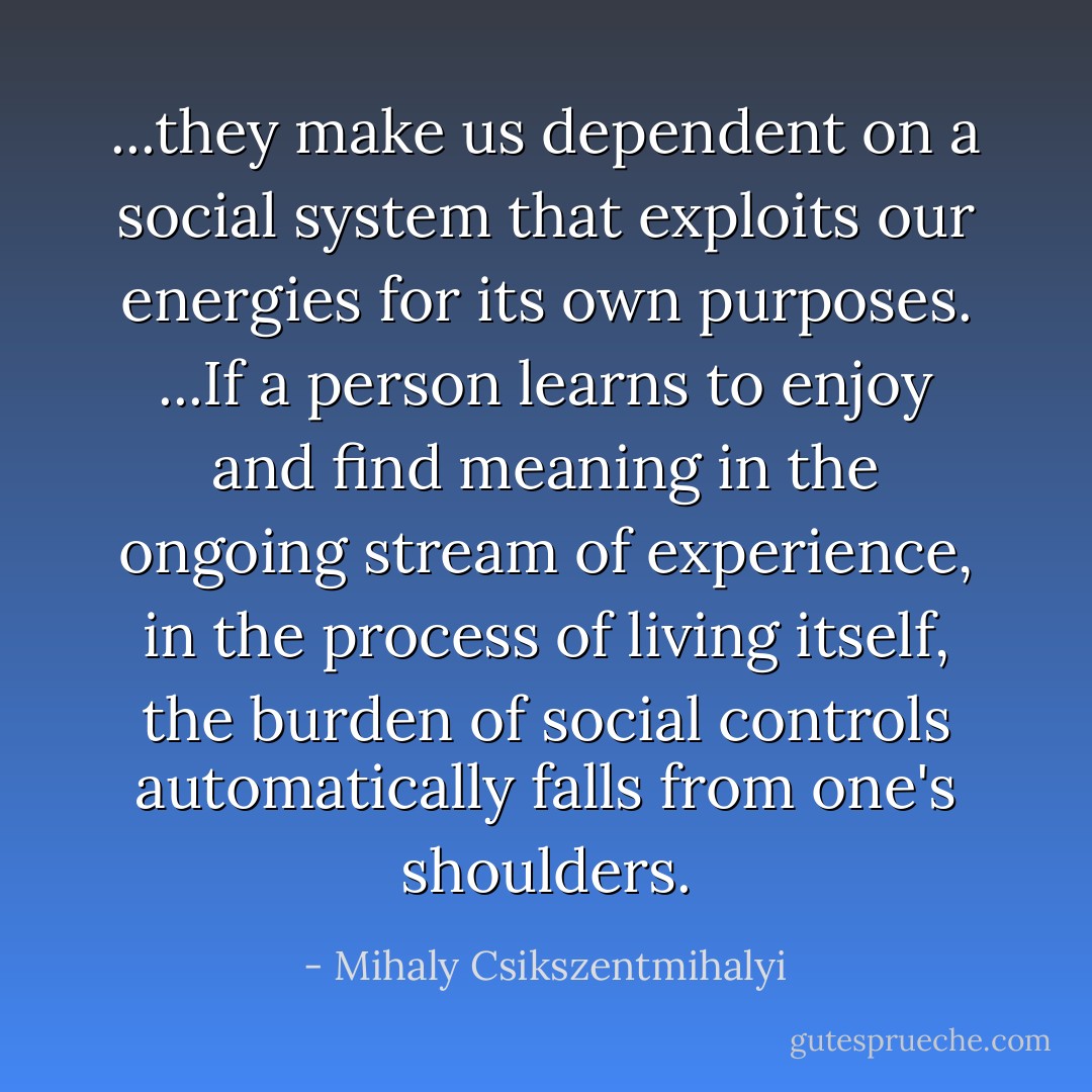 ...they make us dependent on a social system that exploits our energies for its own purposes. ...If a person learns to enjoy and find meaning in the ongoing stream of experience, in the process of living itself, the burden of social controls automatically falls from one's shoulders. - Mihaly Csikszentmihalyi