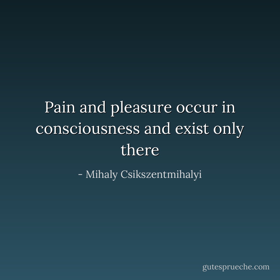 Pain and pleasure occur in consciousness and exist only there - Mihaly Csikszentmihalyi